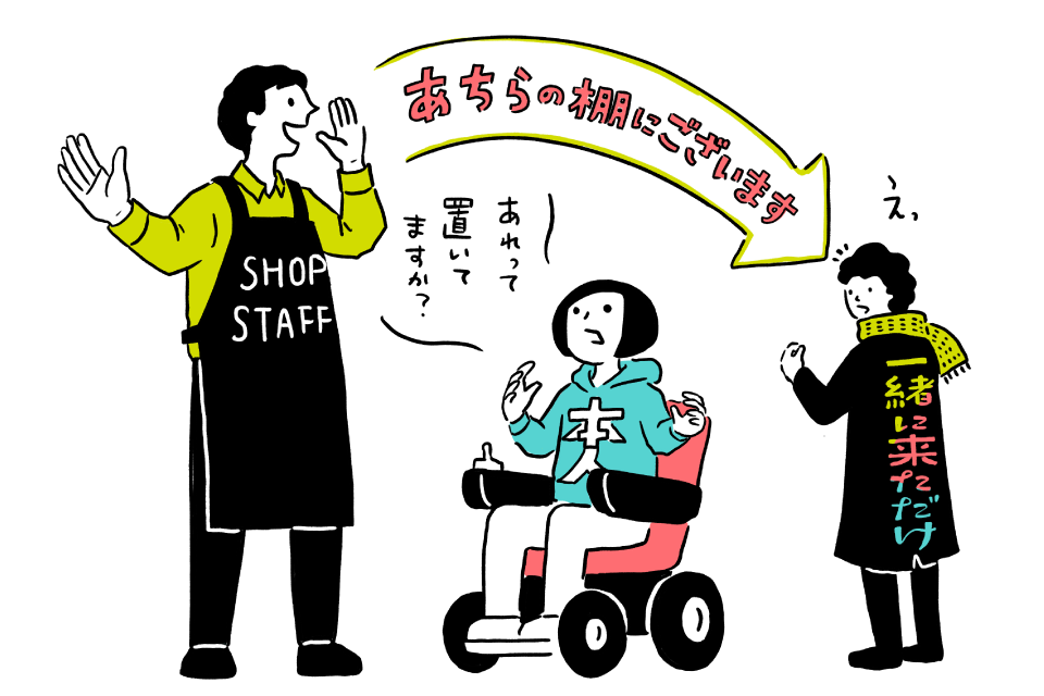 【イラスト】お店のなかの様子。中央の電動車いすに乗った「本人」と書かれたパーカーを着た人が店員に「あれって置いてますか？」と話しかけるが、エプロンをした店員は「本人」の向こうにいる「一緒に来ただけの人」に「あちらの棚にございます」と話す。話しかけられた人は「えっ」と反応している。