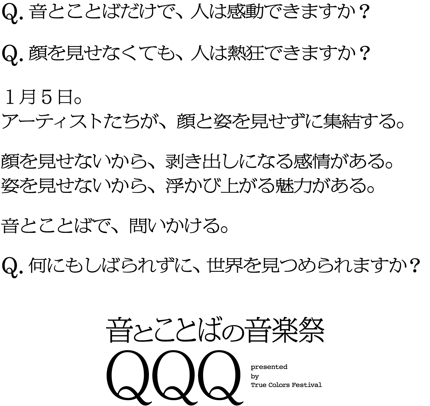 Q.音とことばだけで、人は感動できますか？　Q.顔を見せなくても、人は熱狂できますか？1月5日。アーティストたちが、顔と姿を見せずに集結する。顔を見せないから、剥き出しになる感情がある。姿を見せないから、浮かび上がる魅力がある。音と言葉で、問いかける。音と言葉で、問いかける。Q.何もしばられずに、世界を見つめられますか？音とことばの音楽祭QQQ presented by True Color Festival